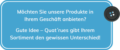 Möchten Sie unsere Produkte in Ihrem Geschäft anbieten? Gute Idee – Quat´rues gibt Ihrem Sortiment den gewissen Unterschied!